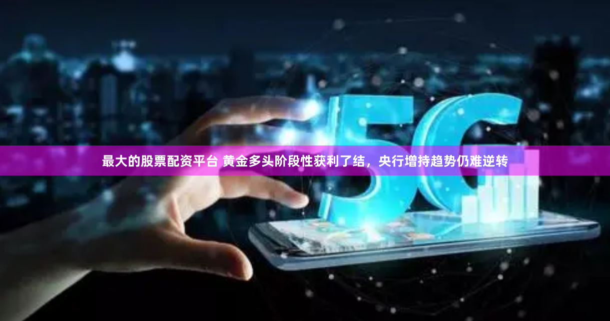 最大的股票配资平台 黄金多头阶段性获利了结，央行增持趋势仍难逆转