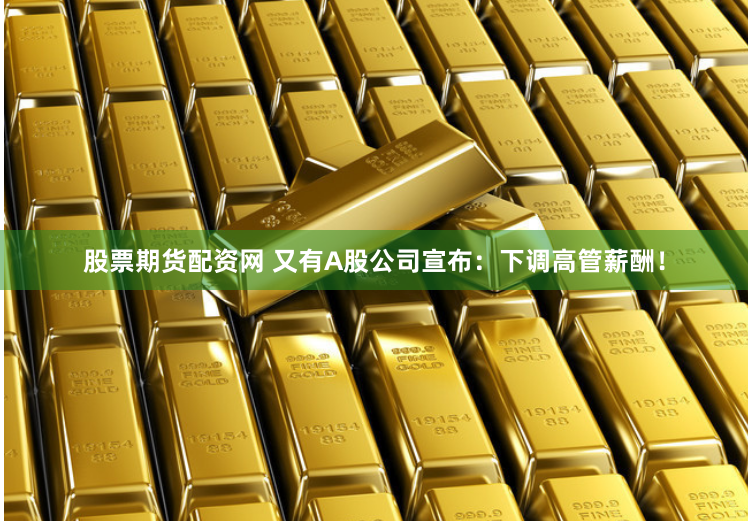 股票期货配资网 又有A股公司宣布：下调高管薪酬！