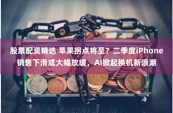 股票配资精选 苹果拐点将至？二季度iPhone销售下滑或大幅放缓，AI掀起换机新浪潮