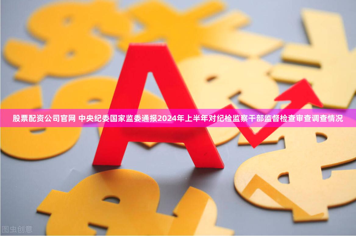 股票配资公司官网 中央纪委国家监委通报2024年上半年对纪检监察干部监督检查审查调查情况