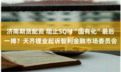 济南期货配资 阻止SQM“国有化”最后一搏？天齐锂业起诉智利金融市场委员会