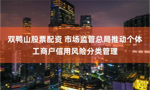 双鸭山股票配资 市场监管总局推动个体工商户信用风险分类管理
