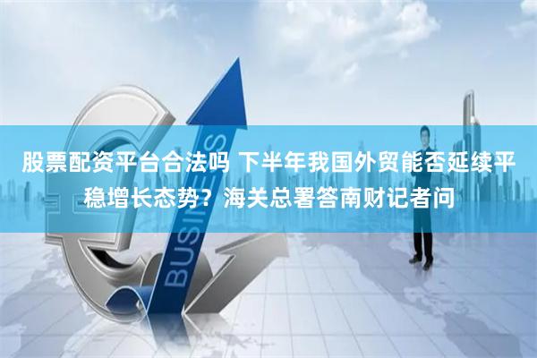 股票配资平台合法吗 下半年我国外贸能否延续平稳增长态势？海关总署答南财记者问