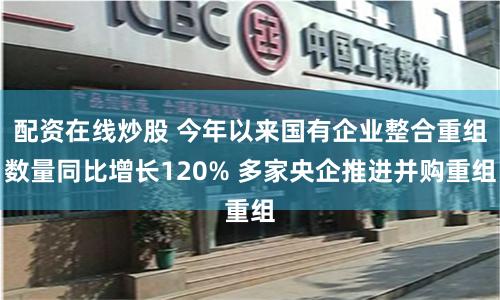 配资在线炒股 今年以来国有企业整合重组数量同比增长120% 多家央企推进并购重组