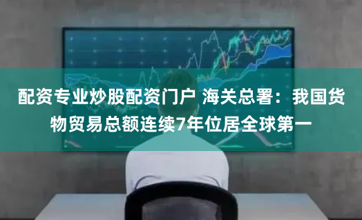 配资专业炒股配资门户 海关总署：我国货物贸易总额连续7年位居全球第一