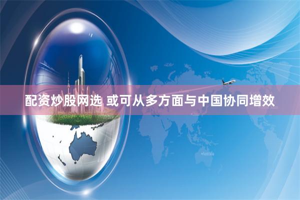 配资炒股网选 或可从多方面与中国协同增效