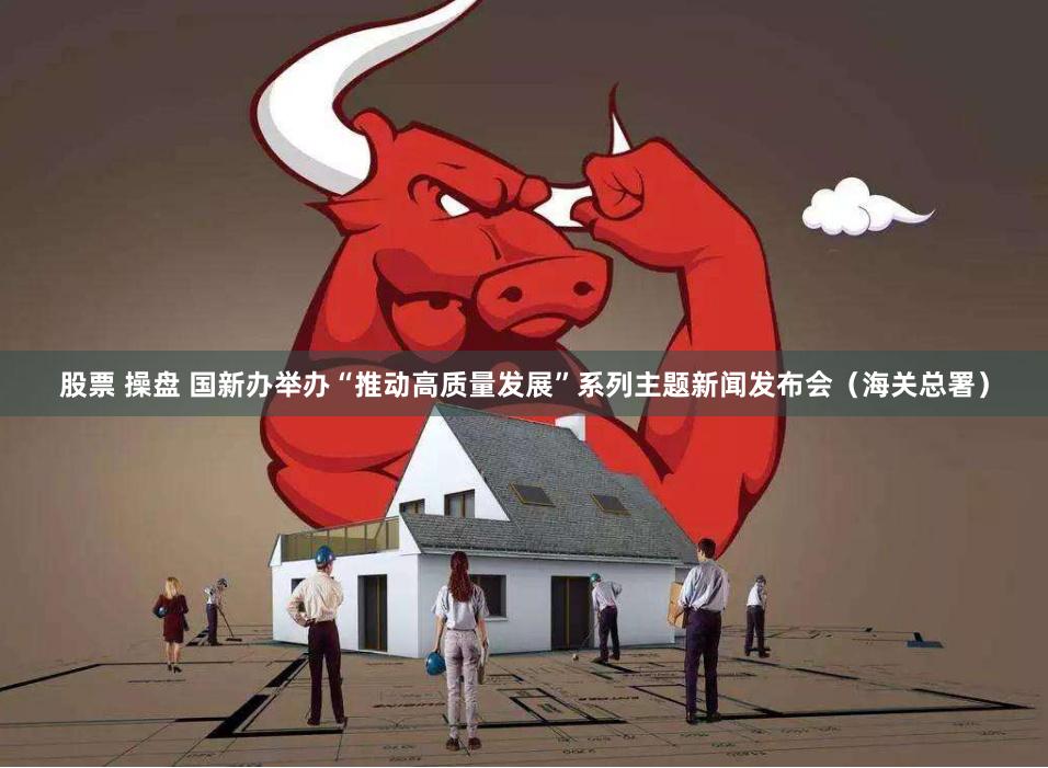股票 操盘 国新办举办“推动高质量发展”系列主题新闻发布会（海关总署）
