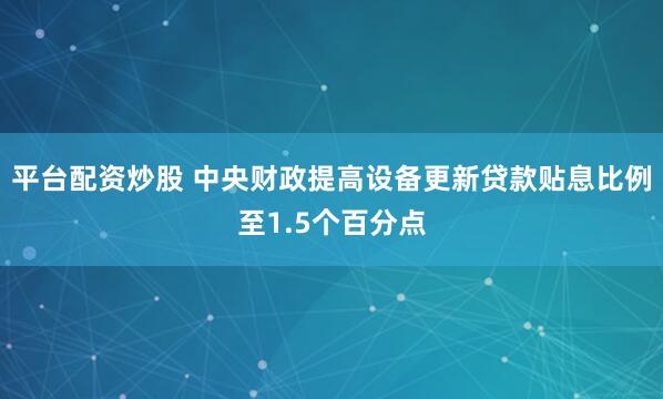 平台配资炒股 中央财政提高设备更新贷款贴息比例至1.5个百分点