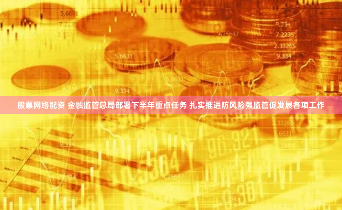 股票网络配资 金融监管总局部署下半年重点任务 扎实推进防风险强监管促发展各项工作