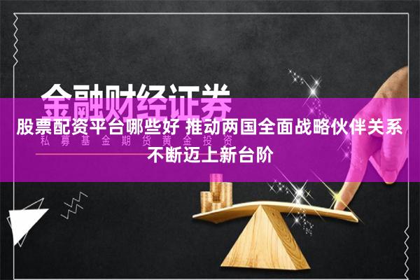 股票配资平台哪些好 推动两国全面战略伙伴关系不断迈上新台阶