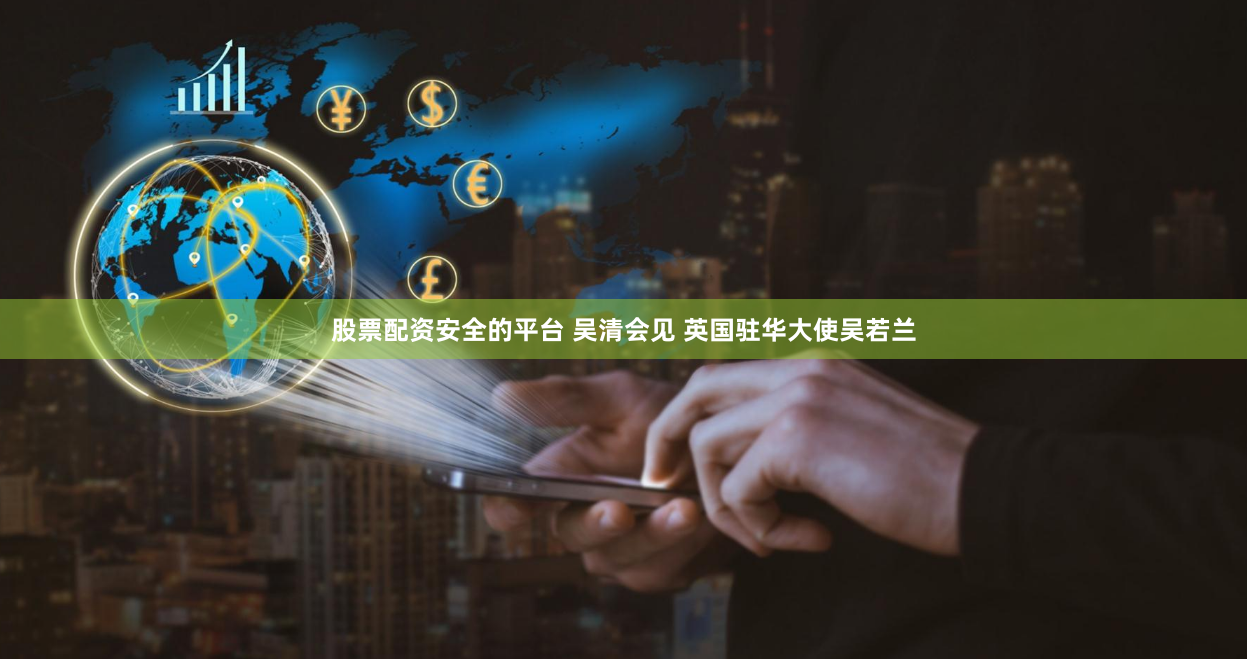 股票配资安全的平台 吴清会见 英国驻华大使吴若兰
