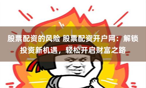 股票配资的风险 股票配资开户网：解锁投资新机遇，轻松开启财富之路