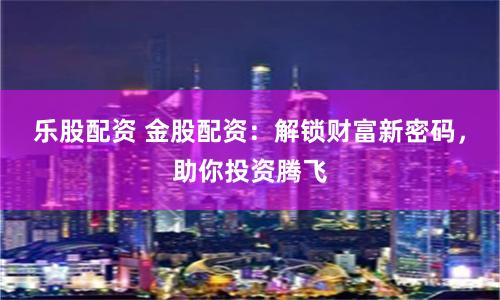 乐股配资 金股配资：解锁财富新密码，助你投资腾飞