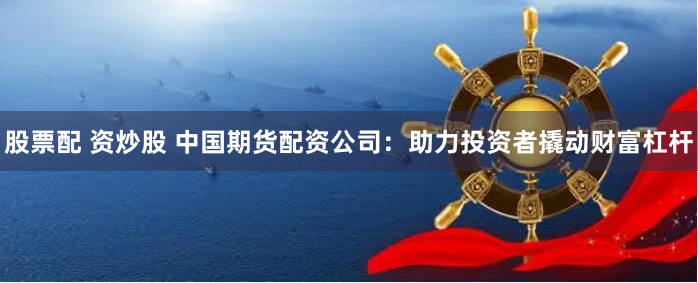 股票配 资炒股 中国期货配资公司：助力投资者撬动财富杠杆