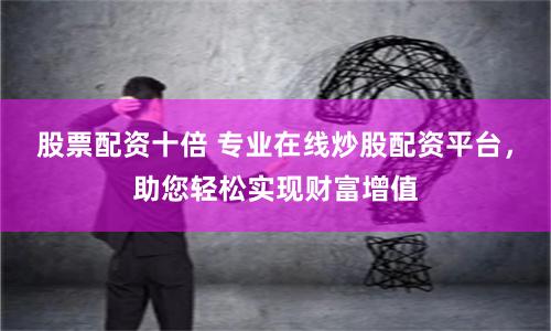 股票配资十倍 专业在线炒股配资平台，助您轻松实现财富增值