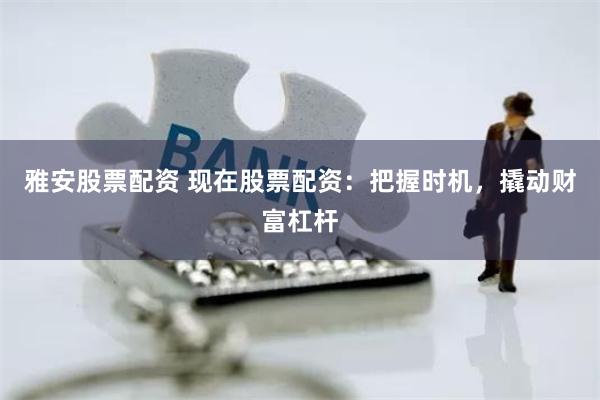 雅安股票配资 现在股票配资：把握时机，撬动财富杠杆