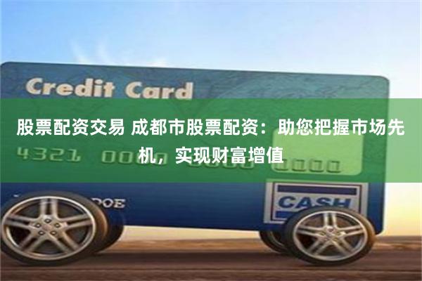 股票配资交易 成都市股票配资：助您把握市场先机，实现财富增值