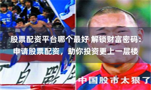 股票配资平台哪个最好 解锁财富密码：申请股票配资，助你投资更上一层楼