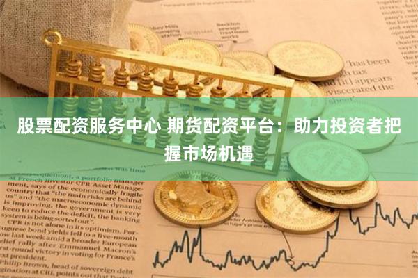 股票配资服务中心 期货配资平台：助力投资者把握市场机遇
