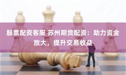 股票配资客服 苏州期货配资：助力资金放大，提升交易收益