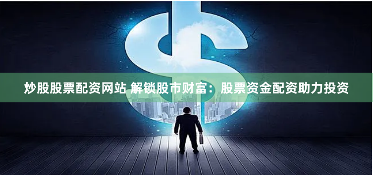 炒股股票配资网站 解锁股市财富：股票资金配资助力投资