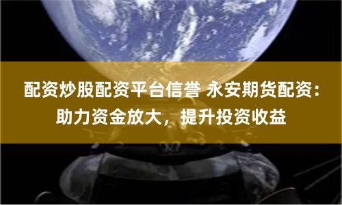 配资炒股配资平台信誉 永安期货配资：助力资金放大，提升投资收益