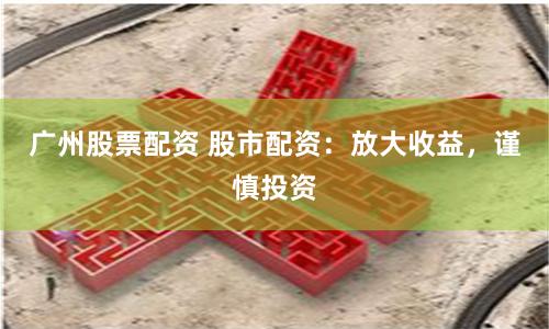 广州股票配资 股市配资：放大收益，谨慎投资