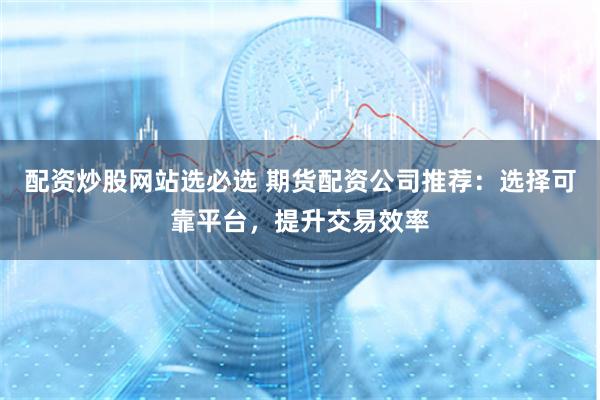 配资炒股网站选必选 期货配资公司推荐：选择可靠平台，提升交易效率