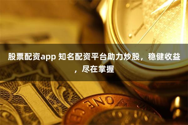 股票配资app 知名配资平台助力炒股，稳健收益，尽在掌握