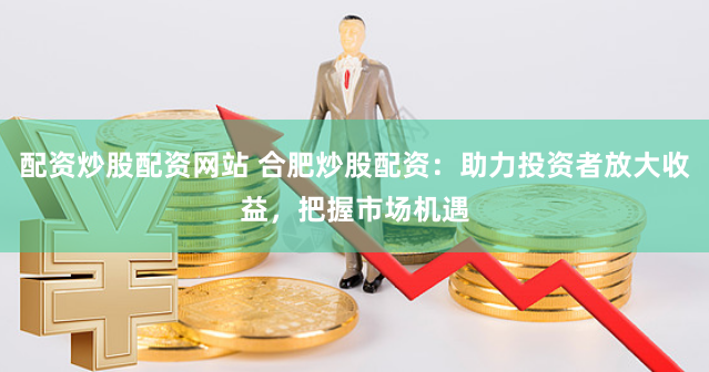 配资炒股配资网站 合肥炒股配资：助力投资者放大收益，把握市场机遇