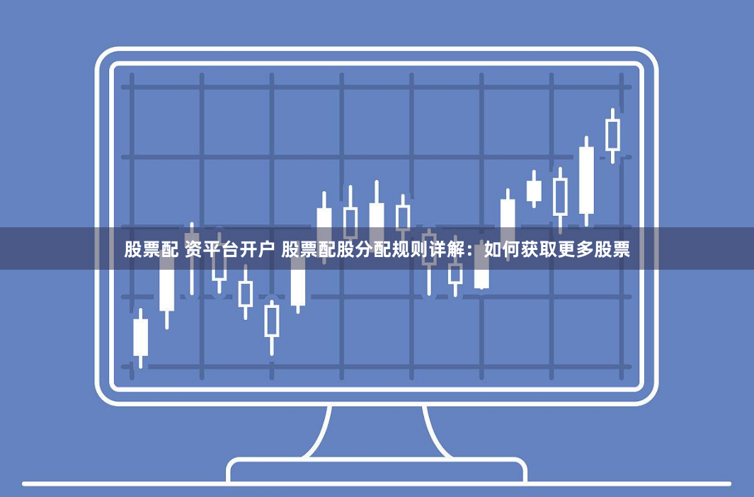 股票配 资平台开户 股票配股分配规则详解：如何获取更多股票