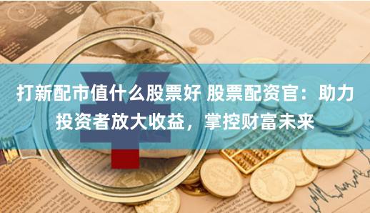 打新配市值什么股票好 股票配资官：助力投资者放大收益，掌控财富未来