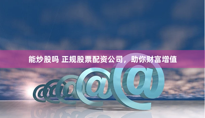 能炒股吗 正规股票配资公司，助你财富增值