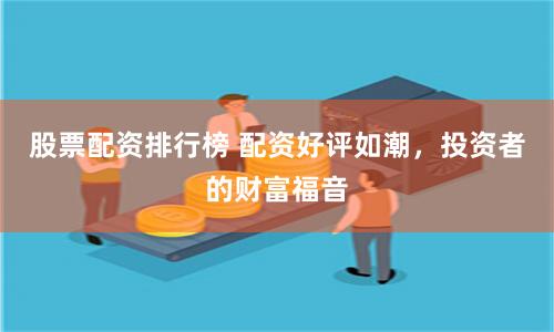 股票配资排行榜 配资好评如潮，投资者的财富福音