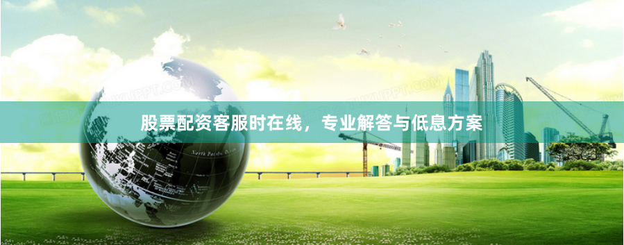 股票配资客服时在线，专业解答与低息方案